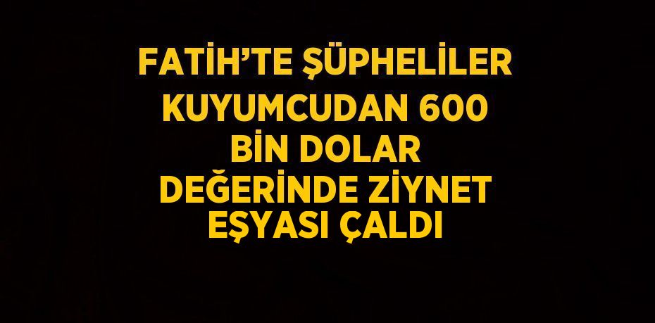 FATİH’TE ŞÜPHELİLER KUYUMCUDAN 600 BİN DOLAR DEĞERİNDE ZİYNET EŞYASI ÇALDI