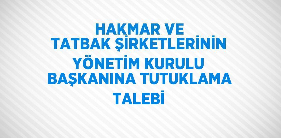 HAKMAR VE TATBAK ŞİRKETLERİNİN YÖNETİM KURULU BAŞKANINA TUTUKLAMA TALEBİ