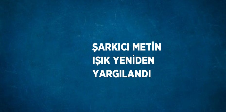ŞARKICI METİN IŞIK YENİDEN YARGILANDI