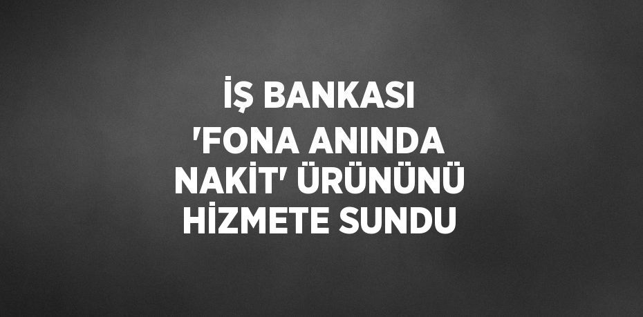 İŞ BANKASI 'FONA ANINDA NAKİT' ÜRÜNÜNÜ HİZMETE SUNDU