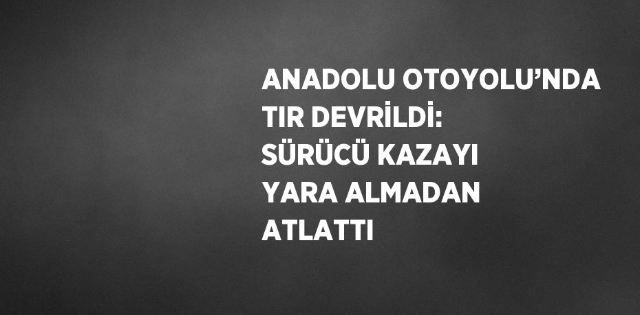ANADOLU OTOYOLU’NDA TIR DEVRİLDİ: SÜRÜCÜ KAZAYI YARA ALMADAN ATLATTI