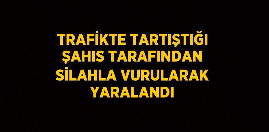 TRAFİKTE TARTIŞTIĞI ŞAHIS TARAFINDAN SİLAHLA VURULARAK YARALANDI