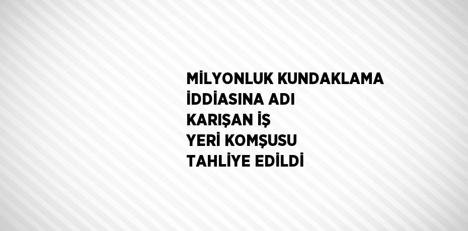 MİLYONLUK KUNDAKLAMA İDDİASINA ADI KARIŞAN İŞ YERİ KOMŞUSU TAHLİYE EDİLDİ