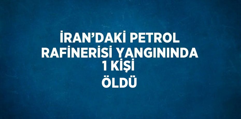 İRAN’DAKİ PETROL RAFİNERİSİ YANGININDA 1 KİŞİ ÖLDÜ
