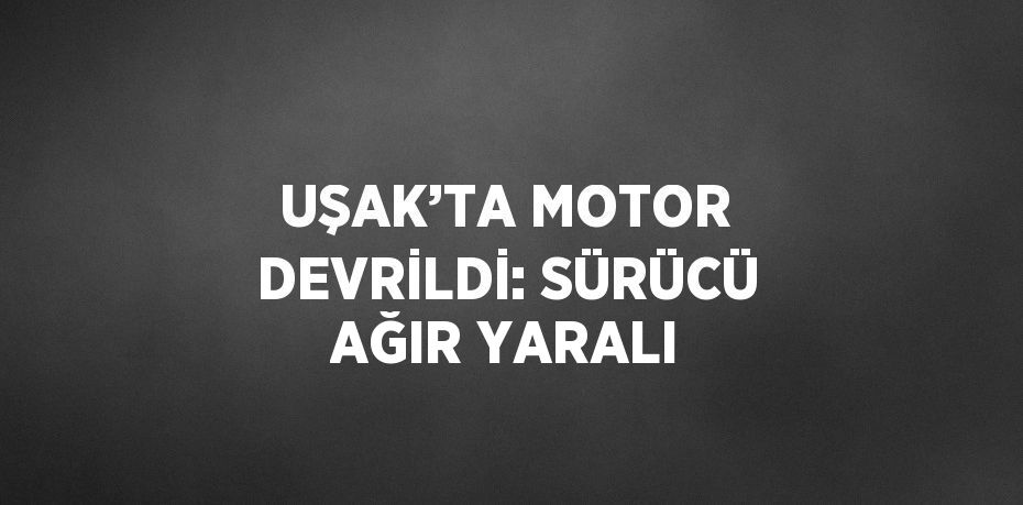 UŞAK’TA MOTOR DEVRİLDİ: SÜRÜCÜ AĞIR YARALI