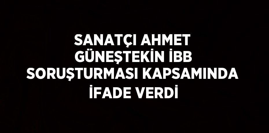 SANATÇI AHMET GÜNEŞTEKİN İBB SORUŞTURMASI KAPSAMINDA İFADE VERDİ