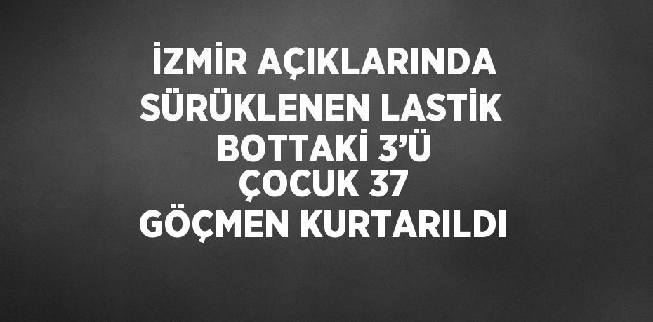 İZMİR AÇIKLARINDA SÜRÜKLENEN LASTİK BOTTAKİ 3’Ü ÇOCUK 37 GÖÇMEN KURTARILDI