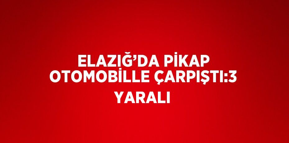 ELAZIĞ’DA PİKAP OTOMOBİLLE ÇARPIŞTI:3 YARALI