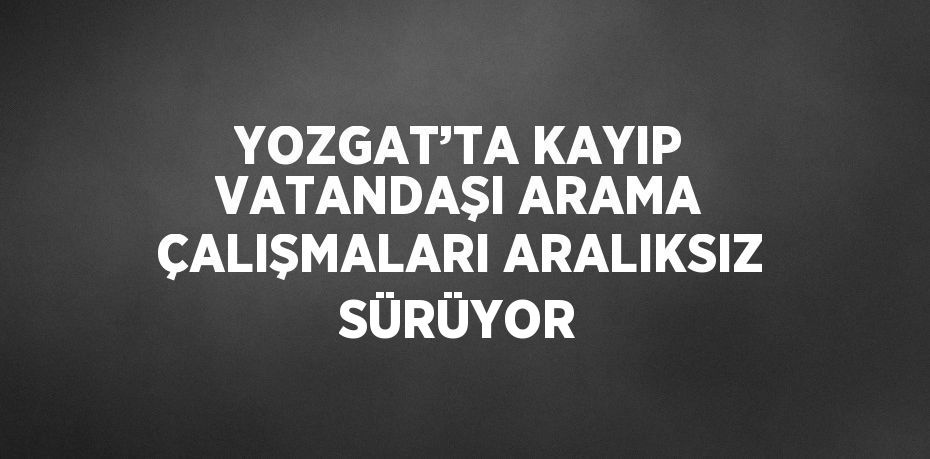 YOZGAT’TA KAYIP VATANDAŞI ARAMA ÇALIŞMALARI ARALIKSIZ SÜRÜYOR