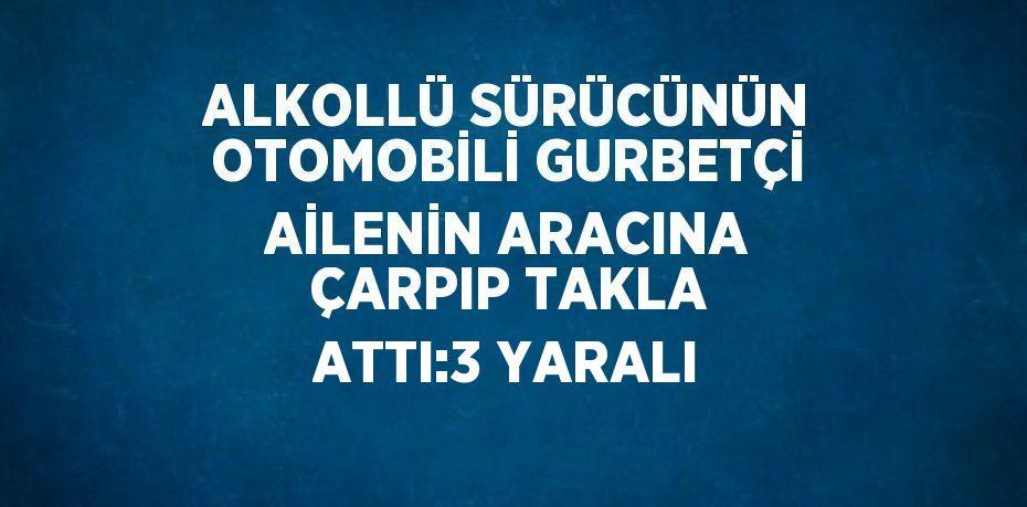 ALKOLLÜ SÜRÜCÜNÜN OTOMOBİLİ GURBETÇİ AİLENİN ARACINA ÇARPIP TAKLA ATTI:3 YARALI