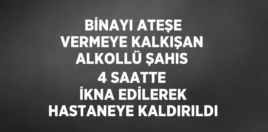 BİNAYI ATEŞE VERMEYE KALKIŞAN ALKOLLÜ ŞAHIS 4 SAATTE İKNA EDİLEREK HASTANEYE KALDIRILDI