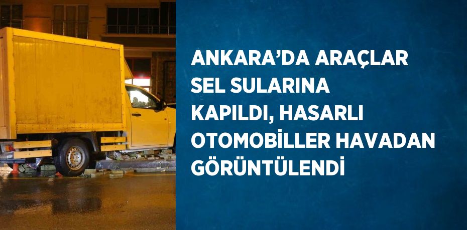 ANKARA’DA ARAÇLAR SEL SULARINA KAPILDI, HASARLI OTOMOBİLLER HAVADAN GÖRÜNTÜLENDİ
