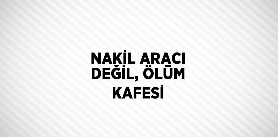 NAKİL ARACI DEĞİL, ÖLÜM KAFESİ