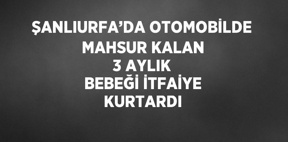 ŞANLIURFA’DA OTOMOBİLDE MAHSUR KALAN 3 AYLIK BEBEĞİ İTFAİYE KURTARDI