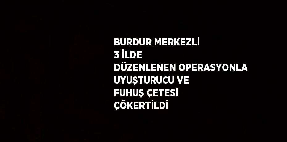 BURDUR MERKEZLİ 3 İLDE DÜZENLENEN OPERASYONLA UYUŞTURUCU VE FUHUŞ ÇETESİ ÇÖKERTİLDİ