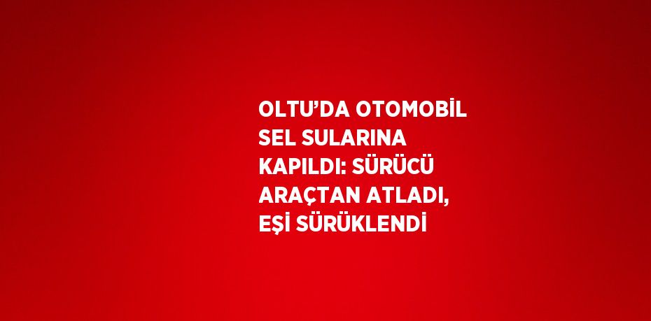 OLTU’DA OTOMOBİL SEL SULARINA KAPILDI: SÜRÜCÜ ARAÇTAN ATLADI, EŞİ SÜRÜKLENDİ