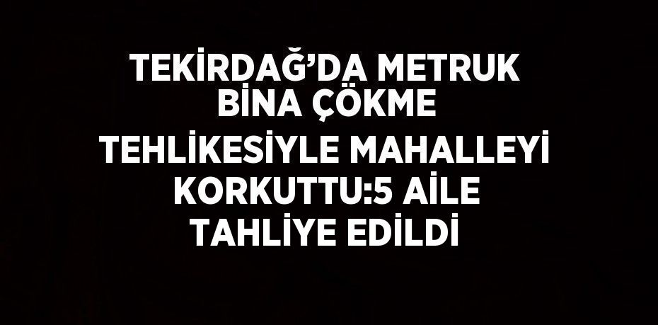 TEKİRDAĞ’DA METRUK BİNA ÇÖKME TEHLİKESİYLE MAHALLEYİ KORKUTTU:5 AİLE TAHLİYE EDİLDİ