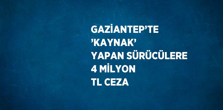 GAZİANTEP’TE ’KAYNAK’ YAPAN SÜRÜCÜLERE 4 MİLYON TL CEZA