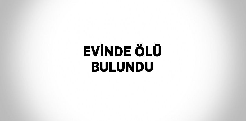 EVİNDE ÖLÜ BULUNDU