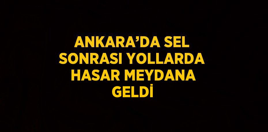 ANKARA’DA SEL SONRASI YOLLARDA HASAR MEYDANA GELDİ