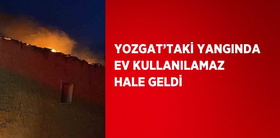 YOZGAT’TAKİ YANGINDA EV KULLANILAMAZ HALE GELDİ