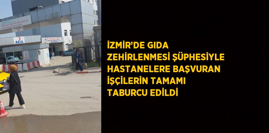 İZMİR’DE GIDA ZEHİRLENMESİ ŞÜPHESİYLE HASTANELERE BAŞVURAN İŞÇİLERİN TAMAMI TABURCU EDİLDİ