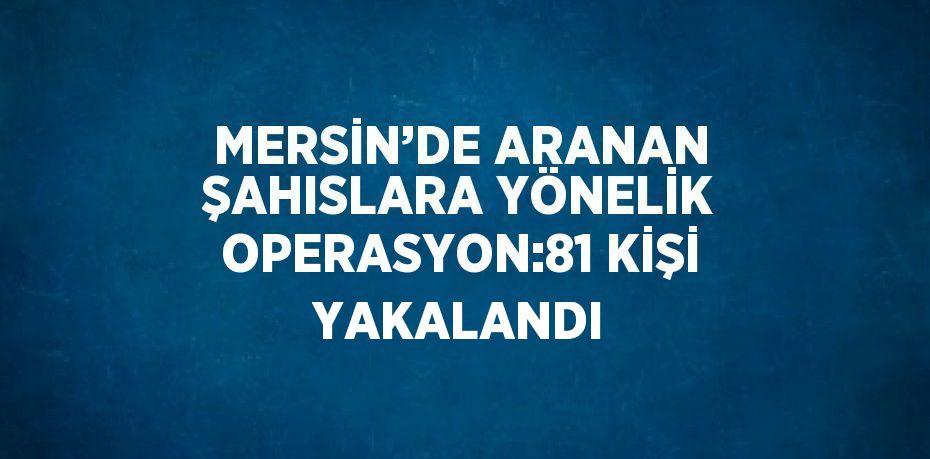 MERSİN’DE ARANAN ŞAHISLARA YÖNELİK OPERASYON:81 KİŞİ YAKALANDI