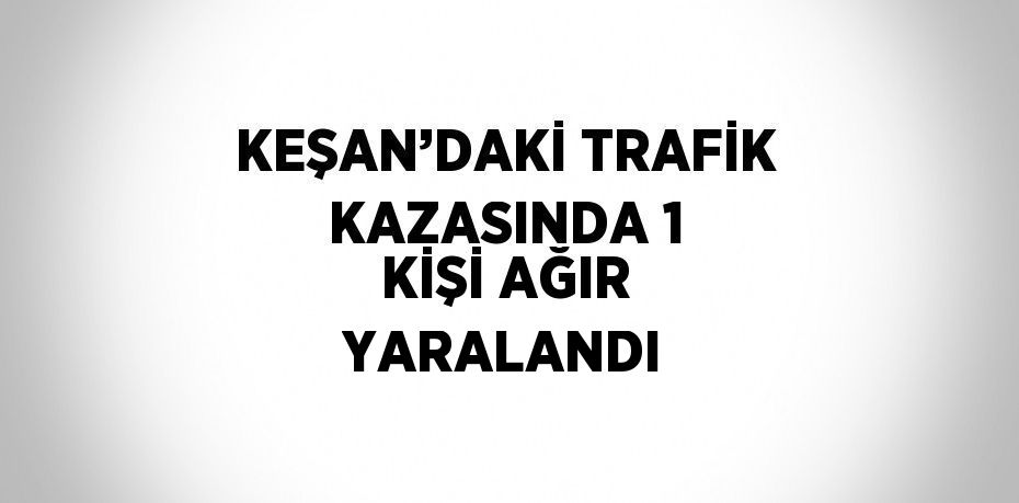 KEŞAN’DAKİ TRAFİK KAZASINDA 1 KİŞİ AĞIR YARALANDI