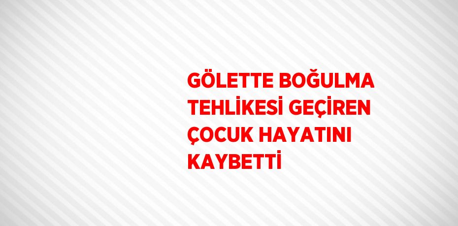 GÖLETTE BOĞULMA TEHLİKESİ GEÇİREN ÇOCUK HAYATINI KAYBETTİ