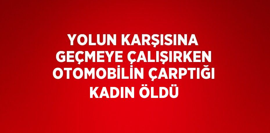 YOLUN KARŞISINA GEÇMEYE ÇALIŞIRKEN OTOMOBİLİN ÇARPTIĞI KADIN ÖLDÜ
