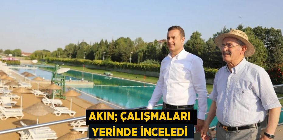 AKIN; ÇALIŞMALARI YERİNDE İNCELEDİ