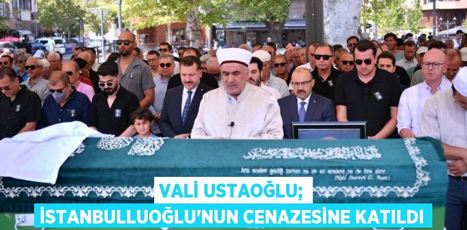 VALİ USTAOĞLU; İSTANBULLUOĞLU’NUN CENAZESİNE KATILDI