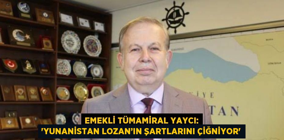 EMEKLİ TÜMAMİRAL YAYCI: 'YUNANİSTAN LOZAN’IN ŞARTLARINI ÇİĞNİYOR'