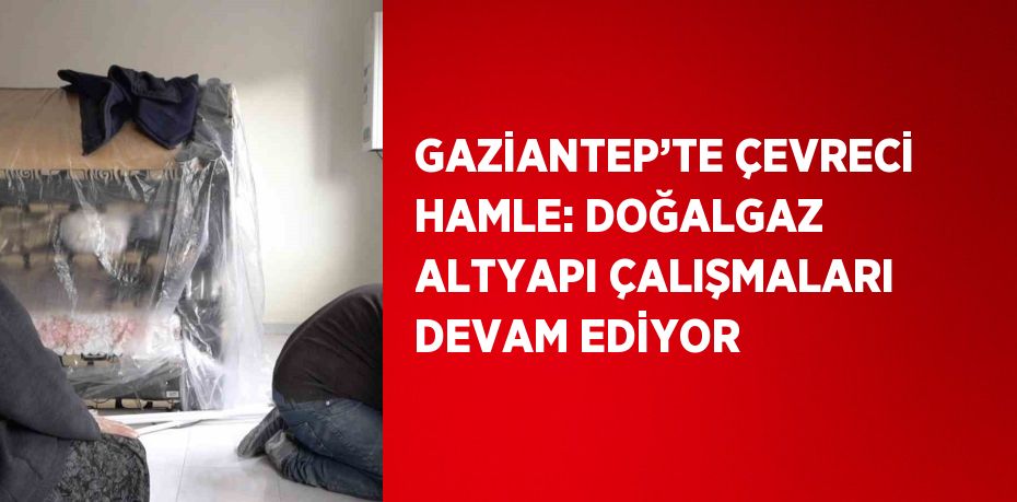 GAZİANTEP’TE ÇEVRECİ HAMLE: DOĞALGAZ ALTYAPI ÇALIŞMALARI DEVAM EDİYOR