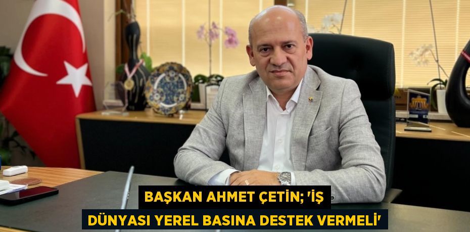 BAŞKAN AHMET ÇETİN; “İŞ DÜNYASI YEREL BASINA DESTEK VERMELİ”