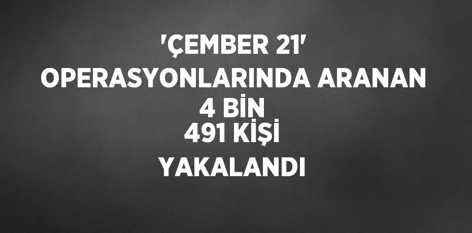 'ÇEMBER 21' OPERASYONLARINDA ARANAN 4 BİN 491 KİŞİ YAKALANDI