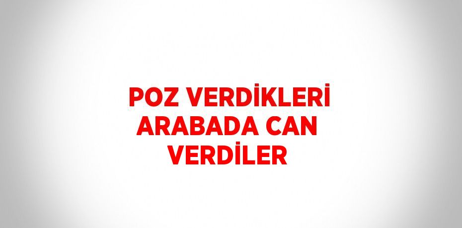 POZ VERDİKLERİ ARABADA CAN VERDİLER