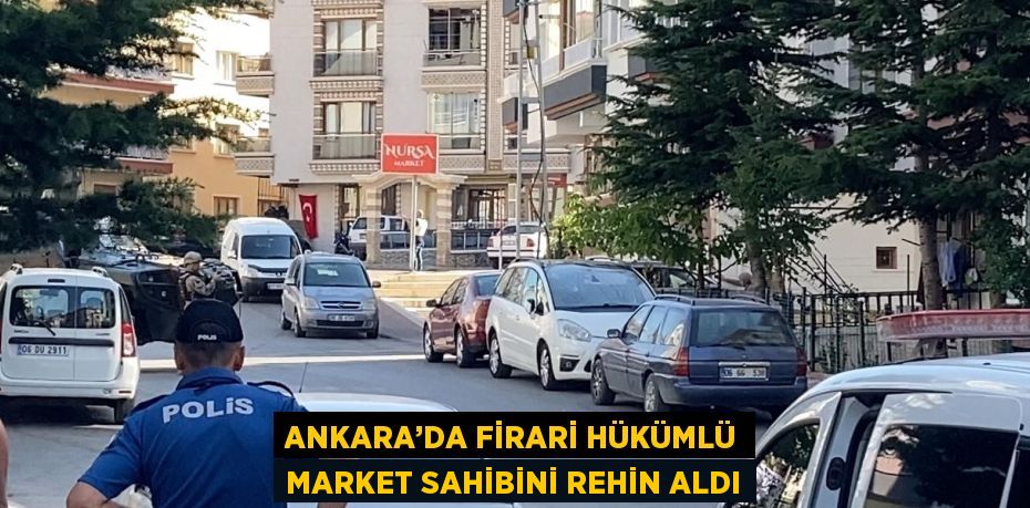 ANKARA’DA FİRARİ HÜKÜMLÜ MARKET SAHİBİNİ REHİN ALDI