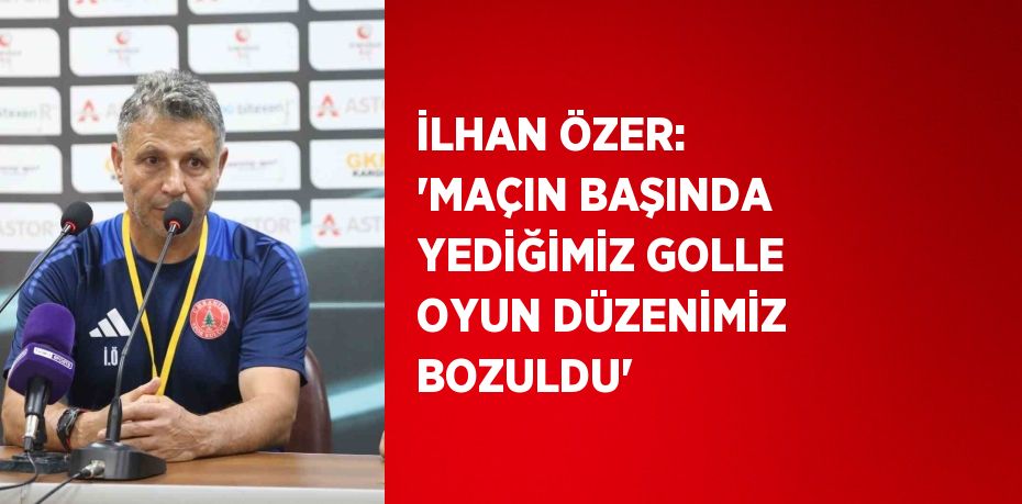 İLHAN ÖZER: 'MAÇIN BAŞINDA YEDİĞİMİZ GOLLE OYUN DÜZENİMİZ BOZULDU'