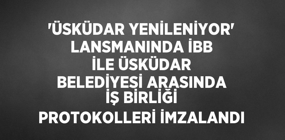 'ÜSKÜDAR YENİLENİYOR' LANSMANINDA İBB İLE ÜSKÜDAR BELEDİYESİ ARASINDA İŞ BİRLİĞİ PROTOKOLLERİ İMZALANDI