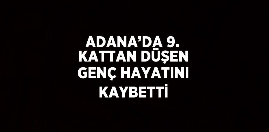 ADANA’DA 9. KATTAN DÜŞEN GENÇ HAYATINI KAYBETTİ