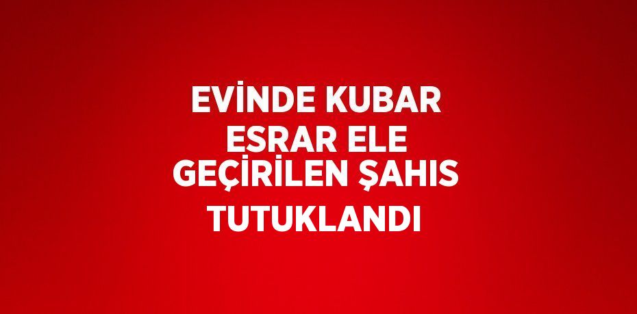 EVİNDE KUBAR ESRAR ELE GEÇİRİLEN ŞAHIS TUTUKLANDI