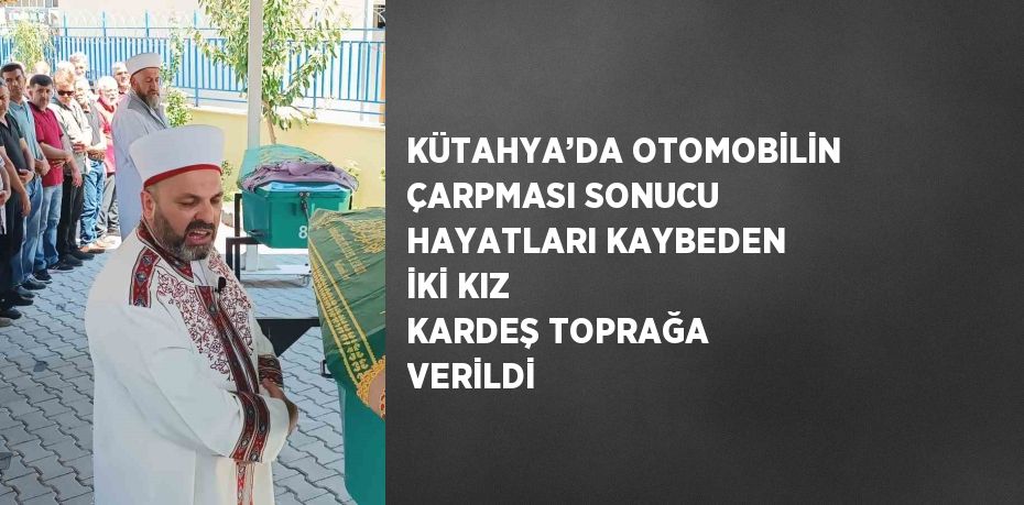 KÜTAHYA’DA OTOMOBİLİN ÇARPMASI SONUCU HAYATLARI KAYBEDEN İKİ KIZ KARDEŞ TOPRAĞA VERİLDİ