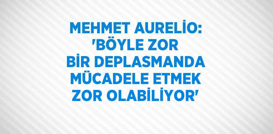 MEHMET AURELİO: 'BÖYLE ZOR BİR DEPLASMANDA MÜCADELE ETMEK ZOR OLABİLİYOR'