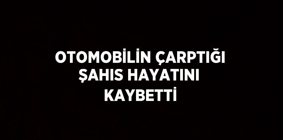 OTOMOBİLİN ÇARPTIĞI ŞAHIS HAYATINI KAYBETTİ