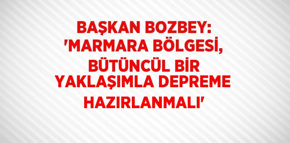 BAŞKAN BOZBEY: 'MARMARA BÖLGESİ, BÜTÜNCÜL BİR YAKLAŞIMLA DEPREME HAZIRLANMALI'