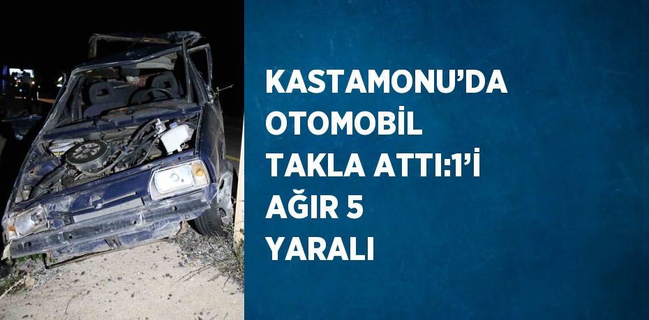 KASTAMONU’DA OTOMOBİL TAKLA ATTI:1’İ AĞIR 5 YARALI