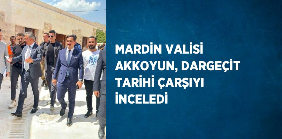 MARDİN VALİSİ AKKOYUN, DARGEÇİT TARİHİ ÇARŞIYI İNCELEDİ