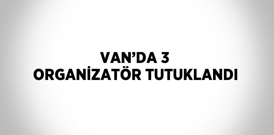 VAN’DA 3 ORGANİZATÖR TUTUKLANDI