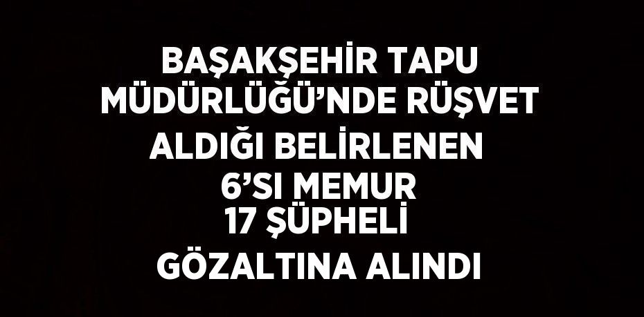 BAŞAKŞEHİR TAPU MÜDÜRLÜĞÜ’NDE RÜŞVET ALDIĞI BELİRLENEN 6’SI MEMUR 17 ŞÜPHELİ GÖZALTINA ALINDI